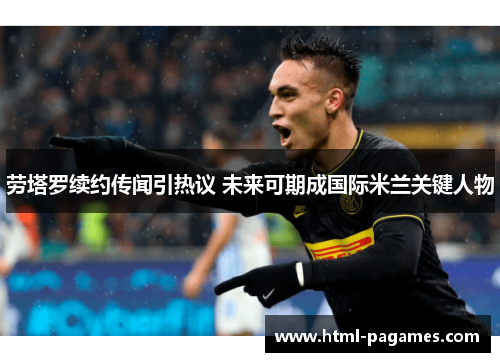 劳塔罗续约传闻引热议 未来可期成国际米兰关键人物