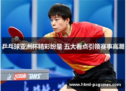 乒乓球亚洲杯精彩纷呈 五大看点引领赛事高潮