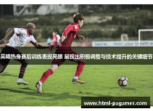 吴曦热身赛后训练表现亮眼 展现出积极调整与技术提升的关键细节 吴曦热身赛后训练表现亮眼 展现出积极调整与技术提升的关键细节