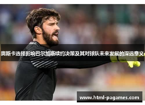 奥斯卡选择影响巴尔加斯续约决策及其对球队未来发展的深远意义
