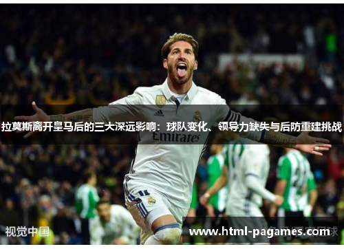拉莫斯离开皇马后的三大深远影响:球队变化、领导力缺失与后防重建挑战 拉莫斯离开皇马后的三大深远影响:球队变化、领导力缺失与后防重建挑战