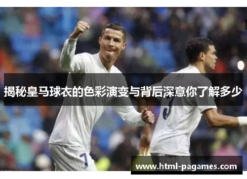 揭秘皇马球衣的色彩演变与背后深意你了解多少 揭秘皇马球衣的色彩演变与背后深意你了解多少