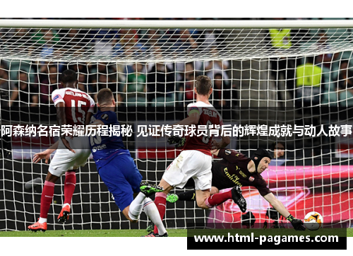 阿森纳名宿荣耀历程揭秘 见证传奇球员背后的辉煌成就与动人故事